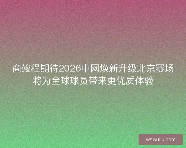 商竣程期待2026中网焕新升级北京赛场将为全球球员带来更优质体验