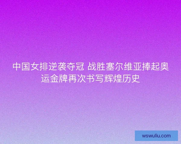 中国女排逆袭夺冠 战胜塞尔维亚捧起奥运金牌再次书写辉煌历史