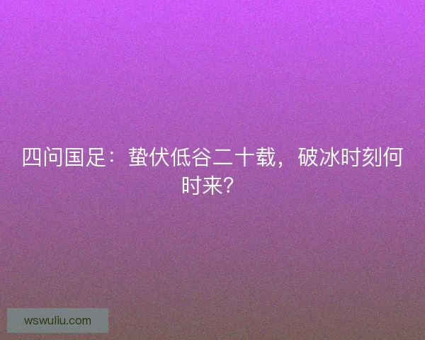 四问国足：蛰伏低谷二十载，破冰时刻何时来？