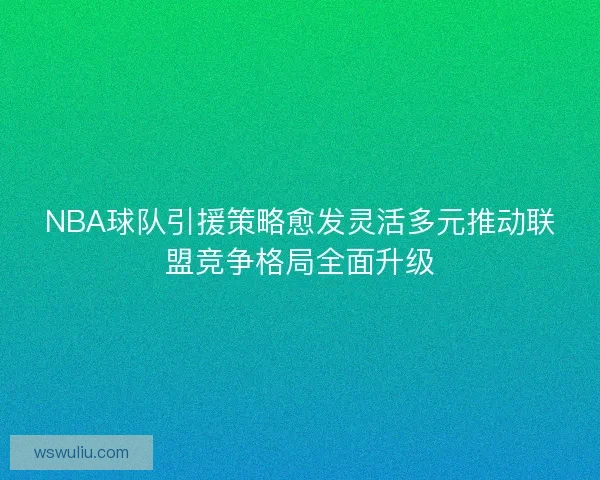 NBA球队引援策略愈发灵活多元推动联盟竞争格局全面升级