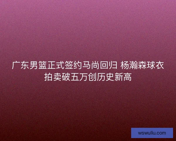 广东男篮正式签约马尚回归 杨瀚森球衣拍卖破五万创历史新高