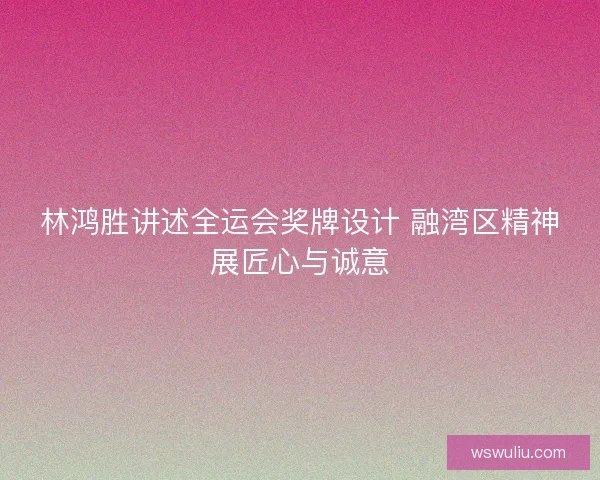 林鸿胜讲述全运会奖牌设计 融湾区精神展匠心与诚意