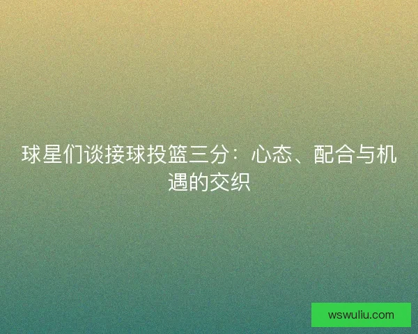 球星们谈接球投篮三分：心态、配合与机遇的交织