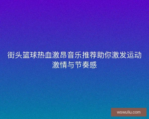 街头篮球热血激昂音乐推荐助你激发运动激情与节奏感